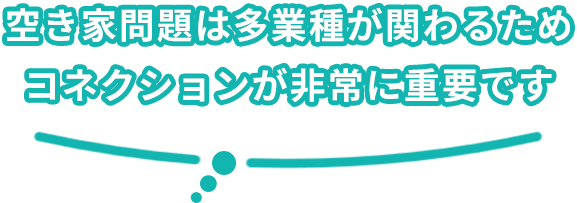 空き家問題は他業種が関わるためコネクションが非常に重要です